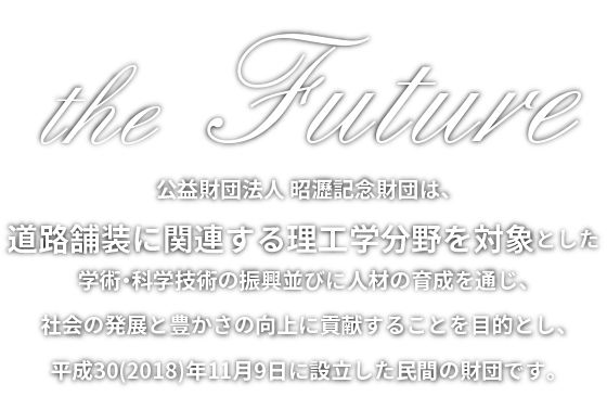 公益財団法人 昭瀝記念財団は、道路舗装に関連する理工学分野を対象とした学術・科学技術の振興並びに人材の育成を通じ、社会の発展と豊かさの向上に貢献することを目的とし、平成30(2018)年11月9日に設立した民間の財団です。